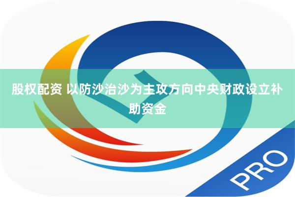 股权配资 以防沙治沙为主攻方向中央财政设立补助资金