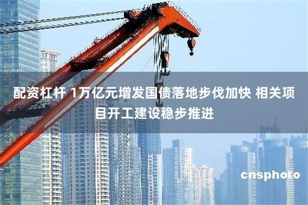 配资杠杆 1万亿元增发国债落地步伐加快 相关项目开工建设稳步推进