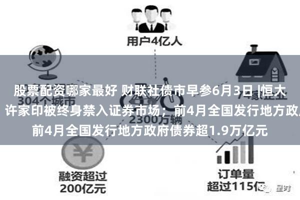 股票配资哪家最好 财联社债市早参6月3日 |恒大地产被罚41.75亿，许家印被终身禁入证券市场；前4月全国发行地方政府债券超1.9万亿元