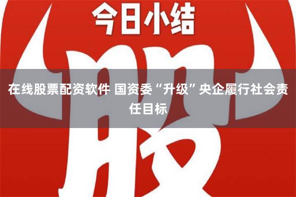 在线股票配资软件 国资委“升级”央企履行社会责任目标