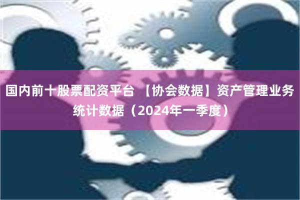 国内前十股票配资平台 【协会数据】资产管理业务统计数据（2024年一季度）