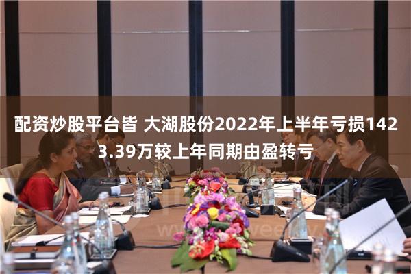 配资炒股平台皆 大湖股份2022年上半年亏损1423.39万较上年同期由盈转亏