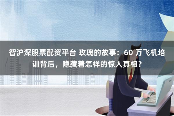 智沪深股票配资平台 玫瑰的故事：60 万飞机培训背后，隐藏着怎样的惊人真相？