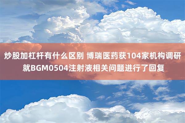 炒股加杠杆有什么区别 博瑞医药获104家机构调研 就BGM0504注射液相关问题进行了回复