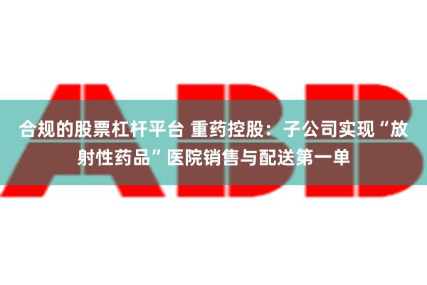 合规的股票杠杆平台 重药控股：子公司实现“放射性药品”医院销售与配送第一单