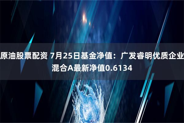 原油股票配资 7月25日基金净值：广发睿明优质企业混合A最新净值0.6134