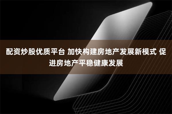 配资炒股优质平台 加快构建房地产发展新模式 促进房地产平稳健康发展