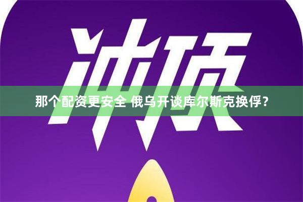 那个配资更安全 俄乌开谈库尔斯克换俘？