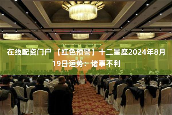 在线配资门户 【红色预警】十二星座2024年8月19日运势：诸事不利