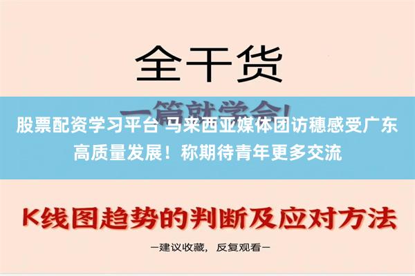 股票配资学习平台 马来西亚媒体团访穗感受广东高质量发展！称期待青年更多交流