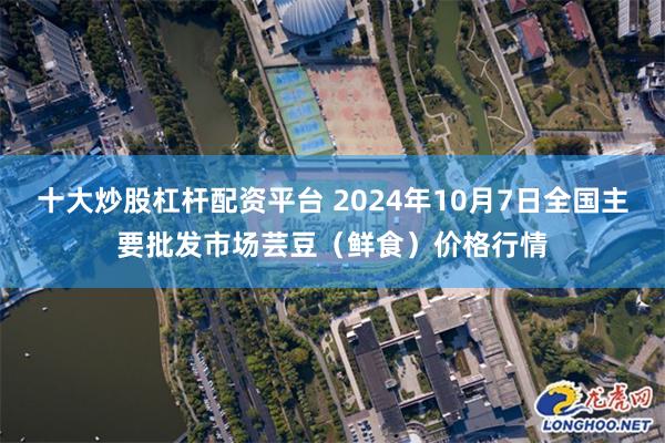 十大炒股杠杆配资平台 2024年10月7日全国主要批发市场芸豆（鲜食）价格行情