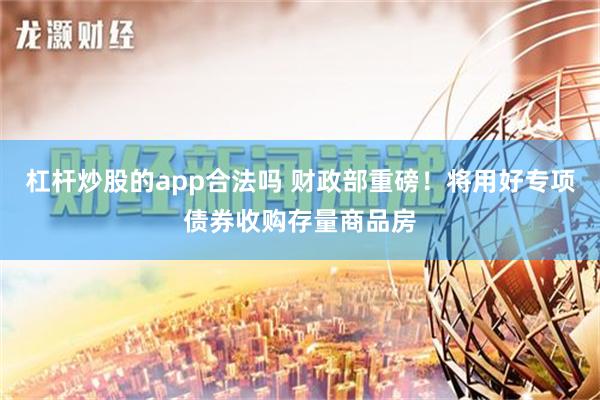 杠杆炒股的app合法吗 财政部重磅！将用好专项债券收购存量商品房