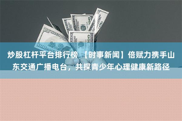 炒股杠杆平台排行榜 【时事新闻】倍赋力携手山东交通广播电台，共探青少年心理健康新路径