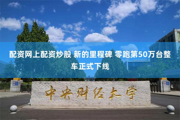 配资网上配资炒股 新的里程碑 零跑第50万台整车正式下线