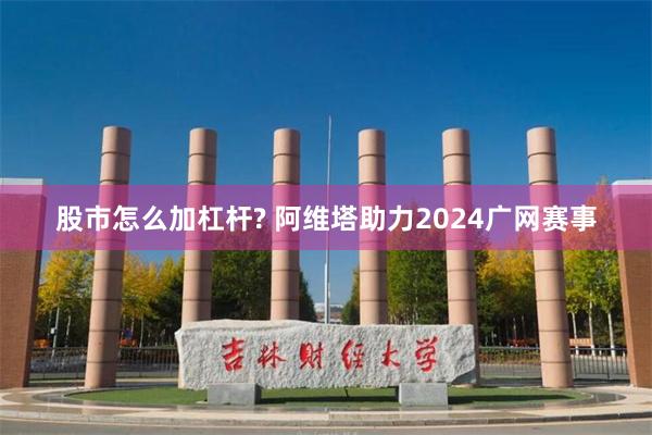 股市怎么加杠杆? 阿维塔助力2024广网赛事