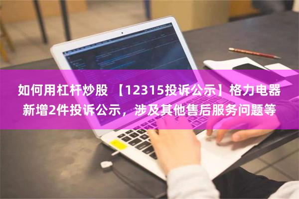 如何用杠杆炒股 【12315投诉公示】格力电器新增2件投诉公示，涉及其他售后服务问题等