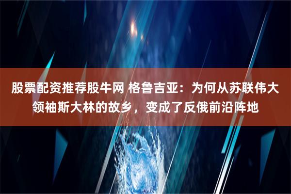 股票配资推荐股牛网 格鲁吉亚：为何从苏联伟大领袖斯大林的故乡，变成了反俄前沿阵地