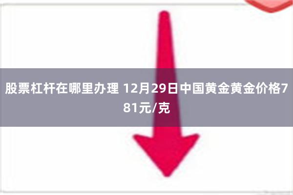 股票杠杆在哪里办理 12月29日中国黄金黄金价格781元/克