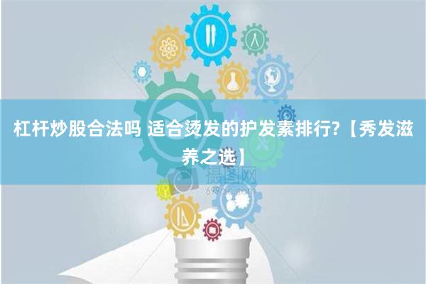 杠杆炒股合法吗 适合烫发的护发素排行?【秀发滋养之选】